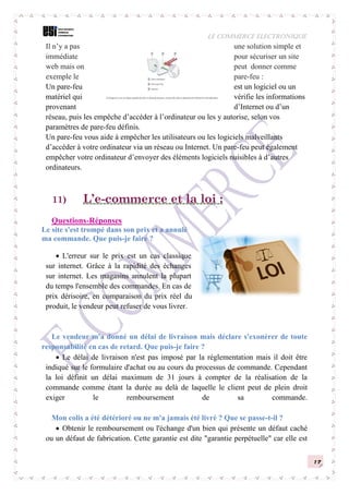 LE COMMERCE ELECTRONIQUE
17
Il n’y a pas une solution simple et
immédiate pour sécuriser un site
web mais on peut donner comme
exemple le pare-feu :
Un pare-feu est un logiciel ou un
matériel qui vérifie les informations
provenant d’Internet ou d’un
réseau, puis les empêche d’accéder à l’ordinateur ou les y autorise, selon vos
paramètres de pare-feu définis.
Un pare-feu vous aide à empêcher les utilisateurs ou les logiciels malveillants
d’accéder à votre ordinateur via un réseau ou Internet. Un pare-feu peut également
empêcher votre ordinateur d’envoyer des éléments logiciels nuisibles à d’autres
ordinateurs.
11) L’e-commerce et la loi :
Questions-Réponses
Le site s'est trompé dans son prix et a annulé
ma commande. Que puis-je faire ?
 L'erreur sur le prix est un cas classique
sur internet. Grâce à la rapidité des échanges
sur internet. Les magasins annulent la plupart
du temps l'ensemble des commandes. En cas de
prix dérisoire, en comparaison du prix réel du
produit, le vendeur peut refuser de vous livrer.
Le vendeur m'a donné un délai de livraison mais déclare s'exonérer de toute
responsabilité en cas de retard. Que puis-je faire ?
 Le délai de livraison n'est pas imposé par la réglementation mais il doit être
indiqué sur le formulaire d'achat ou au cours du processus de commande. Cependant
la loi définit un délai maximum de 31 jours à compter de la réalisation de la
commande comme étant la durée au delà de laquelle le client peut de plein droit
exiger le remboursement de sa commande.
Mon colis a été détérioré ou ne m'a jamais été livré ? Que se passe-t-il ?
 Obtenir le remboursement ou l'échange d'un bien qui présente un défaut caché
ou un défaut de fabrication. Cette garantie est dite "garantie perpétuelle" car elle est
 