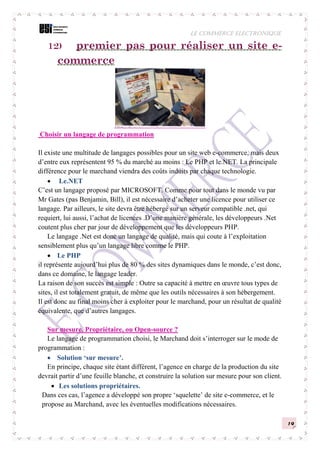 LE COMMERCE ELECTRONIQUE
19
12) premier pas pour réaliser un site e-
commerce
Choisir un langage de programmation
Il existe une multitude de langages possibles pour un site web e-commerce, mais deux
d’entre eux représentent 95 % du marché au moins : Le PHP et le.NET. La principale
différence pour le marchand viendra des coûts induits par chaque technologie.
 Le.NET
C’est un langage proposé par MICROSOFT. Comme pour tout dans le monde vu par
Mr Gates (pas Benjamin, Bill), il est nécessaire d’acheter une licence pour utiliser ce
langage. Par ailleurs, le site devra être hébergé sur un serveur compatible .net, qui
requiert, lui aussi, l’achat de licences .D’une manière générale, les développeurs .Net
coutent plus cher par jour de développement que les développeurs PHP.
Le langage .Net est donc un langage de qualité, mais qui coute à l’exploitation
sensiblement plus qu’un langage libre comme le PHP.
 Le PHP
il représente aujourd’hui plus de 80 % des sites dynamiques dans le monde, c’est donc,
dans ce domaine, le langage leader.
La raison de son succès est simple : Outre sa capacité à mettre en œuvre tous types de
sites, il est totalement gratuit, de même que les outils nécessaires à son hébergement.
Il est donc au final moins cher à exploiter pour le marchand, pour un résultat de qualité
équivalente, que d’autres langages.
Sur mesure, Propriétaire, ou Open-source ?
Le langage de programmation choisi, le Marchand doit s’interroger sur le mode de
programmation :
 Solution ‘sur mesure’.
En principe, chaque site étant différent, l’agence en charge de la production du site
devrait partir d’une feuille blanche, et construire la solution sur mesure pour son client.
 Les solutions propriétaires.
Dans ces cas, l’agence a développé son propre ‘squelette’ de site e-commerce, et le
propose au Marchand, avec les éventuelles modifications nécessaires.
 