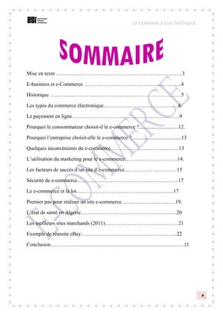 LE COMMERCE ELECTRONIQUE
2
Mise en texte ………………………………………………………………3
E-business et e-Commerce ………………………………………………..4
Historique …………………………………………………………………5
Les types du commerce électronique…………………………………….6.
Le payement en ligne……………………………………………………..9
Pourquoi le consommateur choisit-il le e-commerce ?..............................12.
Pourquoi l’entreprise choisit-elle le e-commerce ?......................................13
Quelques inconvénients du e-commerce…………………………………13
L’utilisation du marketing pour le e-commerce…………………………14.
Les facteurs de succès d’un site d’e-commerce…………………………15
Sécurité de e-commerce………………………………………………….17
Le e-commerce et la loi………………………………………………..17
Premier pas pour réaliser un site e-commerce………………………….19.
L’état de santé en Algérie……………………………………………….20
Les meilleurs sites marchands (2011)……………………………………21
Exemple de réussite eBay……………………………………………….22
Conclusion………………………………………………………………………………………………………………23
 