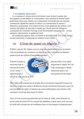 LE COMMERCE ELECTRONIQUE
20
 Les solutions ‘open-source’
Le e-commerce n’est pas une activité récente, aussi, de part le monde, des
développeurs se sont fédérés en ‘communautés’ pour construire le moteur le plus
performant à leurs yeux. Parfois, ces communautés sont portées par une structure
commerciale. Quand leur moteur est achevé, ces communautés le mettent à
disposition, gratuitement. Si le moteur est bon, il sera adopté par des milliers, voire
centaines de milliers de sites dans le monde, qui, chacun, peuvent informer la
communauté de l’existence d’un bug, d’une fonctionnalité manquante, etc… et ainsi
améliorer, indirectement, la qualité de l’outil.
De nombreuses agences, alors, se forment au développement sur le ou les moteurs
les plus intéressants, et proposent ces solutions à leurs clients.
13) L’état de santé en Algérie ?
Walletix, epay.dz, Biz Algérie, tous ces nouveaux sites et bien d’autres promettent
l’arrivée prochaine du e-commerce en Algérie, un rêve, voire même un fantasme
jusque là pour des millions d’internautes algériens.
Pourtant le projet ne date pas d’hier, il est même
mentionné dans le programme E-Algérie 2013 (le
ministre de la poste et des technologies a depuis
avoué l’échec retentissant quant à son
application) où il était question du lancement
effectif de cette activité en 2010.
Mais force est de constater qu’un an plus tard, il est toujours impossible de payer sur
internet, et pour cause, même si demain les sites de e-commerce fleurissent et que l’on
ait la possibilité de régler via internet, une autre problématique sera soulevée, celle
consistant à savoir par quel moyen le réaliser.
Ainsi, il n’est un secret pour personne que les cartes de crédit, cartes bancaires ou
encore cartes de retrait CCP ne sont pas très répandues, et pour cause, avoir une carte
de crédit relève du parcours du combattant, deux ou trois banques le proposent pour
 