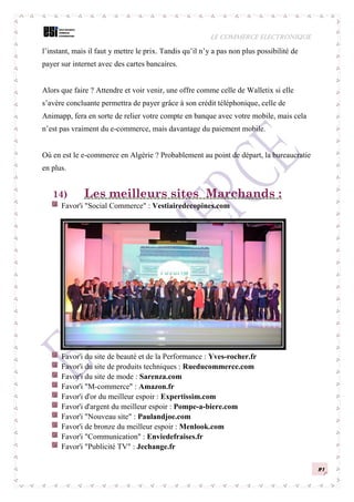LE COMMERCE ELECTRONIQUE
21
l’instant, mais il faut y mettre le prix. Tandis qu’il n’y a pas non plus possibilité de
payer sur internet avec des cartes bancaires.
Alors que faire ? Attendre et voir venir, une offre comme celle de Walletix si elle
s’avère concluante permettra de payer grâce à son crédit téléphonique, celle de
Animapp, fera en sorte de relier votre compte en banque avec votre mobile, mais cela
n’est pas vraiment du e-commerce, mais davantage du paiement mobile.
Où en est le e-commerce en Algérie ? Probablement au point de départ, la bureaucratie
en plus.
14) Les meilleurs sites Marchands :
Favor'i "Social Commerce" : Vestiairedecopines.com
Favor'i du site de beauté et de la Performance : Yves-rocher.fr
Favor'i du site de produits techniques : Rueducommerce.com
Favor'i du site de mode : Sarenza.com
Favor'i "M-commerce" : Amazon.fr
Favor'i d'or du meilleur espoir : Expertissim.com
Favor'i d'argent du meilleur espoir : Pompe-a-biere.com
Favor'i "Nouveau site" : Paulandjoe.com
Favor'i de bronze du meilleur espoir : Menlook.com
Favor'i "Communication" : Enviedefraises.fr
Favor'i "Publicité TV" : Jechange.fr
 