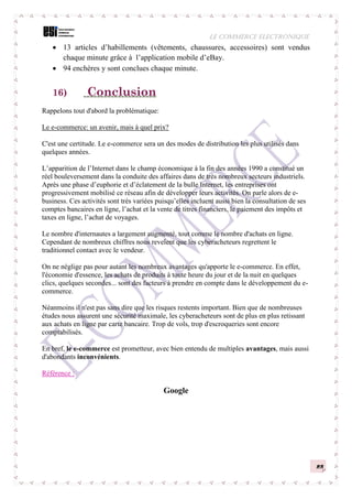 LE COMMERCE ELECTRONIQUE
23
 13 articles d’habillements (vêtements, chaussures, accessoires) sont vendus
chaque minute grâce à l’application mobile d’eBay.
 94 enchères y sont conclues chaque minute.
16) Conclusion
Rappelons tout d'abord la problématique:
Le e-commerce: un avenir, mais à quel prix?
C'est une certitude. Le e-commerce sera un des modes de distribution les plus utilisés dans
quelques années.
L’apparition de l’Internet dans le champ économique à la fin des années 1990 a constitué un
réel bouleversement dans la conduite des affaires dans de très nombreux secteurs industriels.
Après une phase d’euphorie et d’éclatement de la bulle Internet, les entreprises ont
progressivement mobilisé ce réseau afin de développer leurs activités. On parle alors de e-
business. Ces activités sont très variées puisqu’elles incluent aussi bien la consultation de ses
comptes bancaires en ligne, l’achat et la vente de titres financiers, le paiement des impôts et
taxes en ligne, l’achat de voyages.
Le nombre d'internautes a largement augmenté, tout comme le nombre d'achats en ligne.
Cependant de nombreux chiffres nous revelent que les cyberacheteurs regrettent le
traditionnel contact avec le vendeur.
On ne néglige pas pour autant les nombreux avantages qu'apporte le e-commerce. En effet,
l'économie d'essence, les achats de produits à toute heure du jour et de la nuit en quelques
clics, quelques secondes... sont des facteurs à prendre en compte dans le développement du e-
commerce.
Néanmoins il n'est pas sans dire que les risques restents important. Bien que de nombreuses
études nous assurent une sécurité maximale, les cyberacheteurs sont de plus en plus retissant
aux achats en ligne par carte bancaire. Trop de vols, trop d'escroqueries sont encore
comptabilisés.
En bref, le e-commerce est prometteur, avec bien entendu de multiples avantages, mais aussi
d'abondants inconvénients.
Référence :
Google
 