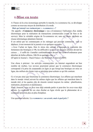 LE COMMERCE ELECTRONIQUE
3
1) Mise en texte
A l’heure où la crise économique perturbe le marché, le e-commerce lui, se développe
comme un nouveau moyen de distribution à la mode.
Mais qu’entend t on vraiment par « e-commerce » ?
On appelle « Commerce électronique » (ou e-Commerce) l'utilisation d'un média
électronique pour la réalisation de transactions commerciales (vente de bien et de
service). Mais la véritable origine de l'e-commerce est, sans nul doute, attribuée au
réseau informatique planétaire Internet.
Il est utilisé par les commerçants et les ménages qui peuvent commercer sans se
déplacer, à tout moment de la journée et en quelques secondes.
« Avec l’achat en ligne, finis le stress des cabines d’essayage, la contrainte des
fermetures des boutiques à 19h, les difficulté à se garer, les longues attentes devant les
caisses … il suffit de s’installer confortablement devant son écran d’ordinateur pour
dénicher de belles affaires, 24h/24 en quelques clics »
(D’après le Journal « Ouest France » du Mercredi 21 Janvier 2009)
Une chose à préciser : les activités commerciales via Internet engendrent un bon
nombre de mythes. Les novices pourraient penser que le commerce électronique
correspond à la prise de commandes en ligne et que lorsqu’une boutique est mise en
ligne, des milliers de clients vont se précipiter pour acheter ce qu’elle contient.
Ce n’est pas ainsi que fonctionne le commerce électronique. Les affaires qui marchent
dans le monde virtuel suivent les mêmes règles que les affaires qui marchent dans le
monde réel, et les quartes clés de réussite restent toujours les même : planification,
réalisation, promotion et maintenance.
Ebay, Amazon, vous en avez tous déjà entendu parler et peut-être les avez-vous déjà
utilisés. La multitude de ces sites d'achat en ligne révèle que le phénomène de e-
commerce prend de plus en plus d'ampleur.
Une question subsiste. Le e-commerce : un avenir, mais à quel prix ?
 