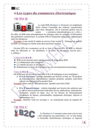 LE COMMERCE ELECTRONIQUE
6
3) Les types du commerce électronique
*B to B
Le sigle B2B (Business to Business) est simplement
défini comme l’ensemble des relations commerciales
entre deux entreprises .On le rencontre parfois sous la
notion « commerce interentreprises » ou « e-biz ».
En effet, un B2B traite principalement les échanges entre les systèmes d’information
des partenaires commerciaux, le système EDI est largement utilisé pour communiquer
entre les entreprises.
Exemple: si une société X achète un service d’une société Y, l'échange est qualifié
de B2B: cet échange est réalisé entre deux personnes morales.
Environ 80% du e-commerce est de ce type et environ 80% du B2B se déroule
entre les fabricants et les détaillants, à un point où on entend souvent par «
e_tailling ».
L'objectif du B to B :
B2B est un raccourci pour une transaction de longe durée B2B.
La collaboration entre entreprise.
Le contrôle des prix se fera mieux.
Branchement en direct de l'entreprise sur son environnement économique.
Types de B to B
On différencie au sein de cet ensemble le B to B stratégique et non-stratégique :
 B to B stratégique : relation répondant aux besoins se base sur les produits
de consommations intermédiaires (matière première, produits semi-finis)
servant à la réalisation d'un produit final.
Exemple : Intel vend un microprocesseur (produit semi-fini) à Dell
 B to B non-stratégique : relation répondant aux besoins des acheteurs que
ce soit un besoin professionnel individuel (livres, publications, informations,
séminaires, conseil en ligne, etc.) ou les besoins de fonctionnement
(fournitures de bureau, consommables, équipement électrique, télécom et
informatique, etc.).
Exemple : Hachette vend ces ouvrages à un commerçant ayant un magasin de
livres.
*B to C
Le Business to Consumer connu aussi sous le nom
« des entreprises aux particuliers » est le nom donné
à l'ensemble d'architectures techniques et logiciels
 