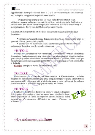 LE COMMERCE ELECTRONIQUE
8
appelé modèle d'entreprise inversé. Dans le C to B les consommateurs sont au service
de l’entreprise en apportant un produit ou un service.
On peut voir cet exemple dans les blogs ou les forums Internet où un
utilisateur propose un lien vers une activité en ligne, suite à cette tache l’utilisateur a
facilité d’une part l'achat de certains produits (comme un livre sur Amazon.com), et
pourrait recevoir des revenus d'affiliation d'une vente réussie.
L'avènement du régime C2B est due à des changements majeurs citions les deux
importants:
* Connexion d'un grand groupe de personnes à un réseau bidirectionnel a fait ce
genre de relation commerciale possible.
* les individus ont maintenant accès à des technologies qui étaient autrefois
uniquement disponible pour les grandes entreprises.
*B to G
Business to Gouvernement ou Commerçant à Gouvernement : relation touchant les
transactions électroniques entre une entreprise et une administration gouvernementale,
par exemple pour la transmission d'une déclaration fiscale. Cependant, il faut noter que
les échanges commerciaux générés par le B to G sont en pratique souvent assimilables
à du BtoB.
Exemple: Entreprises payent les taxes via des sites.
*G to C
Gouvernement to Consumer ou Gouvernement à Consommateur : relation
touchant les transactions électroniques entre une personne privée et une administration
gouvernementale, phénomène qui se généralise avec la mise en ligne de formulaires
administratifs ou la possibilité de payer ses impôts par Internet.
*E to E
Employe to Employe ou Employé à Employé : relation touchant
les échanges électroniques entre au moins deux employés d’une
même organisation (ex : entre les employées de deux filiales du même
groupe) ou d’organisations différentes au travers d’Intranet ou
d’Internet.
4) Le paiement en ligne
 