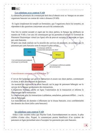 LE COMMERCE ELECTRONIQUE
9
Les solutions avec contrat VAD
La démarche prioritaire du commerçant doit être d’obtenir avec sa banque ou un autre
organisme bancaire un contrat de vente à distance (VAD).
Il s’agira simplement de remplir un formulaire, que l’organisme choisi lui remettra, en
répondant à des questions concernant son activité commerciale.
Une fois le contrat accepté et signé par les deux parties, la banque lui attribuera un
numéro de VAD, c’est une clé commerçant qui lui permettra d’utiliser le Terminal de
Paiement Electronique virtuel (en ligne) afin de pouvoir accepter le paiement en ligne
par carte bancaire.
D’après une étude réalisée sur la sécurité des services de paiement, on constate que le
paiement par carte bancaire reste le moyen le plus utilisé.
Concrètement comment cela fonctionne ?
C’est en fait la banque qui gère la transaction et assure aux deux parties, commerçant
et client, le bon déroulement du paiement.
Au moment du règlement, le client bascule sur la page de paiement hébergée sur le
serveur de la banque gestionnaire des transactions.
L’organisme bancaire vérifie en ligne l’autorisation de la transaction et informe le
commerçant de la transaction.
Le commerçant gère les transactions (validation, annulation, paiement différé…) sur le
site de la banque.
Les transmissions de données s’effectuent sur le réseau bancaire, avec confidentialité
des données du client (infos carte bancaire).
les solutions sans contrat VAD
Grâce à des sociétés telles que Paysite Cash, Eurowebpaiement ou encore, la plus
célèbre d’entre elles, Paypal, le commerçant pourra bénéficiez d’un système de
paiement en ligne permettant ainsi d’accepter les paiements par carte bancaire.
 