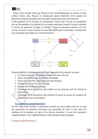 LE COMMERCE ELECTRONIQUE
10
Grâce à des sociétés telles que Paysite Cash, Eurowebpaiement ou encore, la plus
célèbre d’entre elles, Paypal, le commerçant pourra bénéficiez d’un système de
paiement en ligne permettant ainsi d’accepter les paiements par carte bancaire.
L’idée générale est la suivante, le commerçant s’inscris chez l’un de ces prestataires
afin qu’ils procèdent à la création de son compte marchand, ensuite il a juste à installer
le service de paiement en ligne et rediriger l’étape du paiement sécurisé vers leur
serveur. Il reçoit, le mois suivant ou à une date définie par le prestataire, le montant de
ces commandes par chèque ou virement bancaire.
On peut détailler le schéma technique d’une transaction de la manière suivante :
1. Le client commande les produits de son choix sur votre site
2. Après vérification, vous acceptez la commande
3. Votre client procède au paiement par carte bancaire
4. Echange avec le serveur de la banque
5. Réponse du serveur de la banque
6. Traitement de la transaction côté vendeur (il est averti par mail de l’état de la
transaction)
7. Traitement de la transaction côté acheteur (il reçoit un accusé de réception de
son paiement sur sa messagerie).
Les solutions complémentaires
Fia-net, Blue Paid, PayBox, Cashtronics, Payline ou encore Klik and Pay, ce sont
des passerelles de paiement sécurisées qui permettent de faire le lien entre les
acheteurs de la boutique en ligne et les réseaux bancaires. Ce sont des assurances
complémentaires voire supplémentaires à celles proposées par la banque.
Comment cela fonctionne ?
 