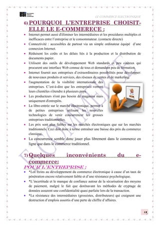 LE COMMERCE ELECTRONIQUE
13
6) POURQUOI L’ENTREPRISE CHOISIT-
ELLE LE E-COMMERECE :
 Internet permet aussi d'éliminer les intermédiaires et les procédures multiples et
inefficaces entre l’entreprise et le consommateur. (contacte directe)
 Connectivité : accessibles de partout via un simple ordinateur équipé d’une
connexion Internet.
 Réduisent les coûts et les délais liés à la production et la distribution de
documents papier.
 Utilisent des outils de développement Web standards et peu coûteux qui
procurent une interface Web connue de tous et demandant peu de formation.
 Internet fournit aux entreprises d’extraordinaires possibilités pour développer:
de nouveaux produits et services, des réseaux de ventes et de marketing.
 l'augmentation de la visibilité internationale des
entreprises. C’est-à-dire que les entreprises verront
leurs clientèles s'étendre à plusieurs pays.
 Les producteurs n'ont pas besoin de magasins mais
uniquement d'entrepôts.
 La libre-entrée sur le marché électronique, permet à
de petites entreprises utilisant les nouvelles
technologies de venir concurrencer les grosses
entreprises traditionnelles.
 Les prix sont plus faibles sur les marchés électroniques que sur les marchés
traditionnels. Ceci doit donc à terme entraîner une baisse des prix du commerce
classique.
 La concurrence semble donc jouer plus librement dans le commerce en
ligne que dans le commerce traditionnel.
7) Quelques inconvénients du e-
commerce:
Pour l’entreprise :
 *Les freins au développement du commerce électronique à cause d’un taux de
pénétration encore relativement faible et d’une résistance psychologique.
 *L’incertitude et le manque de confiance autour de la sécurisation des moyens
de paiement, malgré le fait que dorénavant les méthodes de cryptage de
données assurent une confidentialité quasi parfaite lors de la transaction.
 *La résistance des intermédiaires (grossistes, distributeurs) qui craignent une
destruction d’emplois assortis d’une perte de chiffre d’affaires.
 