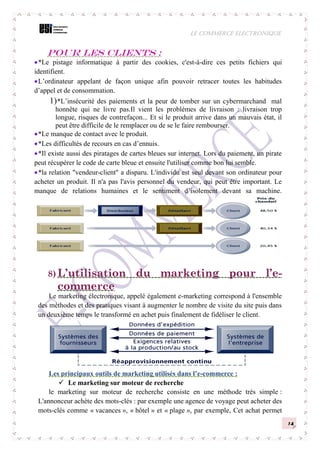 LE COMMERCE ELECTRONIQUE
14
Pour les clients :
*Le pistage informatique à partir des cookies, c'est-à-dire ces petits fichiers qui
identifient.
L’ordinateur appelant de façon unique afin pouvoir retracer toutes les habitudes
d’appel et de consommation.
1)*L’insécurité des paiements et la peur de tomber sur un cybermarchand mal
honnête qui ne livre pas.Il vient les problèmes de livraison : livraison trop
longue, risques de contrefaçon... Et si le produit arrive dans un mauvais état, il
peut être difficile de le remplacer ou de se le faire rembourser.
*Le manque de contact avec le produit.
*Les difficultés de recours en cas d’ennuis.
*Il existe aussi des piratages de cartes bleues sur internet. Lors du paiement, un pirate
peut récupérer le code de carte bleue et ensuite l'utiliser comme bon lui semble.
*la relation "vendeur-client" a disparu. L'individu est seul devant son ordinateur pour
acheter un produit. Il n'a pas l'avis personnel du vendeur, qui peut être important. Le
manque de relations humaines et le sentiment d’isolement devant sa machine.
8) L’utilisation du marketing pour l’e-
commerce
Le marketing électronique, appelé également e-marketing correspond à l'ensemble
des méthodes et des pratiques visant à augmenter le nombre de visite du site puis dans
un deuxième temps le transformé en achet puis finalement de fidéliser le client.
Les principaux outils de marketing utilisés dans l’e-commerce :
 Le marketing sur moteur de recherche
le marketing sur moteur de recherche consiste en une méthode très simple :
L'annonceur achète des mots-clés : par exemple une agence de voyage peut acheter des
mots-clés comme « vacances », « hôtel » et « plage », par exemple, Cet achat permet
 