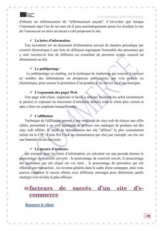 LE COMMERCE ELECTRONIQUE
15
d'obtenir un référencement dit "référencement payant". C’est-à-dire que lorsque
l’internaute tape l’un de ses mot clé il aura automatiquement parmi les résultats le site
de l’annonceur ou alors un encart a coté proposant le site.
 La lettre d'information
Une newsletter est un document d'information envoyé de manière périodique par
courrier électronique à une liste de diffusion regroupant l'ensemble des personnes qui
y sont inscrites.la liste de diffusion est constituer de personne ayants souscrit un
abonnement au site.
 Le publipostage :
Le publipostage ou mailing, est la technique de marketing qui consiste à envoyer
en nombre des informations ou prospectus publicitaires, par voie postale ou
électronique, pour assurer la promotion d’un produit, d’un service ou d’une enseigne.
 L'ergonomie des pages Web
Une page web claire, organisée et facile a utiliser, facilitant les achat (notamment
le panier) et exposant un maximum d’article(en détails) rend le client plus certain et
apte a faire ses emplante tranquillement.
 L'affiliation
Technique de l'affiliation permet à une multitude de sites web de relayer une offre
ciblée, permettant à un web marchand de diffuser son catalogue de produits sur des
sites web affiliés. le mode de rémunération des site "affileur" le plus couramment
utilisé est le CPC (Coste Per Click ou rémunération par clic) par exemple :un clic sur
une bannière ou un lien texte.
 La mesure d'audience
par exemple pour les lettre d’information ,en calculant sur une periode donnee le
pourcentage de courriels envoyés , le pourcentage de courriels ouvert, le pourcentage
des personnes qui ont cliqué sur vos liens , le pourcentage de personnes qui ont
effectué une transaction , les revenus générés dans le cadre d'une campagne. puis vous
pouvez comparer le succès obtenu avec différents messages pour déterminer quelle
stratégie s'est révélée la plus efficace.
9) facteurs de succès d’un site d’e-
commerce
Rassurer le client
 