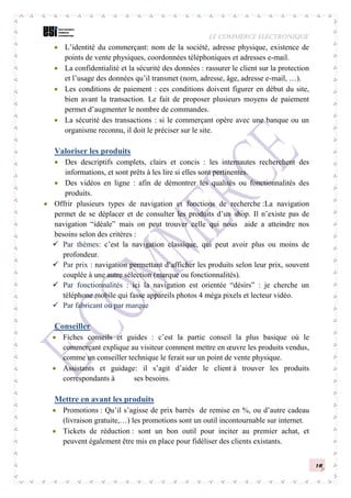 LE COMMERCE ELECTRONIQUE
16
 L’identité du commerçant: nom de la société, adresse physique, existence de
points de vente physiques, coordonnées téléphoniques et adresses e-mail.
 La confidentialité et la sécurité des données : rassurer le client sur la protection
et l’usage des données qu’il transmet (nom, adresse, âge, adresse e-mail, …).
 Les conditions de paiement : ces conditions doivent figurer en début du site,
bien avant la transaction. Le fait de proposer plusieurs moyens de paiement
permet d’augmenter le nombre de commandes.
 La sécurité des transactions : si le commerçant opère avec une banque ou un
organisme reconnu, il doit le préciser sur le site.
Valoriser les produits
 Des descriptifs complets, clairs et concis : les internautes recherchent des
informations, et sont prêts à les lire si elles sont pertinentes.
 Des vidéos en ligne : afin de démontrer les qualités ou fonctionnalités des
produits.
 Offrir plusieurs types de navigation et fonctions de recherche :La navigation
permet de se déplacer et de consulter les produits d’un shop. Il n’existe pas de
navigation “idéale” mais on peut trouver celle qui nous aide a atteindre nos
besoins selon des critères :
 Par thèmes: c’est la navigation classique, qui peut avoir plus ou moins de
profondeur.
 Par prix : navigation permettant d’afficher les produits selon leur prix, souvent
couplée à une autre sélection (marque ou fonctionnalités).
 Par fonctionnalités : ici la navigation est orientée “désirs” : je cherche un
téléphone mobile qui fasse appareils photos 4 méga pixels et lecteur vidéo.
 Par fabricant ou par marque
Conseiller
 Fiches conseils et guides : c’est la partie conseil la plus basique où le
commerçant explique au visiteur comment mettre en œuvre les produits vendus,
comme un conseiller technique le ferait sur un point de vente physique.
 Assistants et guidage: il s’agit d’aider le client à trouver les produits
correspondants à ses besoins.
Mettre en avant les produits
 Promotions : Qu’il s’agisse de prix barrés de remise en %, ou d’autre cadeau
(livraison gratuite,…) les promotions sont un outil incontournable sur internet.
 Tickets de réduction : sont un bon outil pour inciter au premier achat, et
peuvent également être mis en place pour fidéliser des clients existants.
 