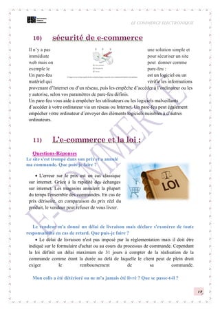 LE COMMERCE ELECTRONIQUE
17
10) sécurité de e-commerce
Il n’y a pas une solution simple et
immédiate pour sécuriser un site
web mais on peut donner comme
exemple le pare-feu :
Un pare-feu est un logiciel ou un
matériel qui vérifie les informations
provenant d’Internet ou d’un réseau, puis les empêche d’accéder à l’ordinateur ou les
y autorise, selon vos paramètres de pare-feu définis.
Un pare-feu vous aide à empêcher les utilisateurs ou les logiciels malveillants
d’accéder à votre ordinateur via un réseau ou Internet. Un pare-feu peut également
empêcher votre ordinateur d’envoyer des éléments logiciels nuisibles à d’autres
ordinateurs.
11) L’e-commerce et la loi :
Questions-Réponses
Le site s'est trompé dans son prix et a annulé
ma commande. Que puis-je faire ?
 L'erreur sur le prix est un cas classique
sur internet. Grâce à la rapidité des échanges
sur internet. Les magasins annulent la plupart
du temps l'ensemble des commandes. En cas de
prix dérisoire, en comparaison du prix réel du
produit, le vendeur peut refuser de vous livrer.
Le vendeur m'a donné un délai de livraison mais déclare s'exonérer de toute
responsabilité en cas de retard. Que puis-je faire ?
 Le délai de livraison n'est pas imposé par la réglementation mais il doit être
indiqué sur le formulaire d'achat ou au cours du processus de commande. Cependant
la loi définit un délai maximum de 31 jours à compter de la réalisation de la
commande comme étant la durée au delà de laquelle le client peut de plein droit
exiger le remboursement de sa commande.
Mon colis a été détérioré ou ne m'a jamais été livré ? Que se passe-t-il ?
 