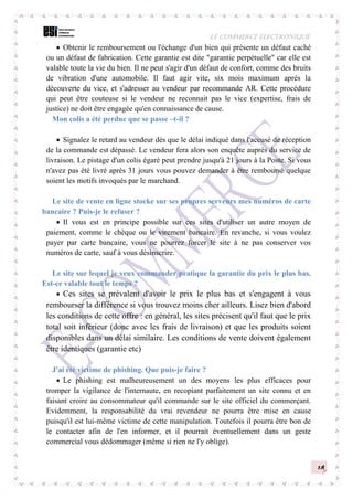 LE COMMERCE ELECTRONIQUE
18
 Obtenir le remboursement ou l'échange d'un bien qui présente un défaut caché
ou un défaut de fabrication. Cette garantie est dite "garantie perpétuelle" car elle est
valable toute la vie du bien. Il ne peut s'agir d'un défaut de confort, comme des bruits
de vibration d'une automobile. Il faut agir vite, six mois maximum après la
découverte du vice, et s'adresser au vendeur par recommande AR. Cette procédure
qui peut être couteuse si le vendeur ne reconnait pas le vice (expertise, frais de
justice) ne doit être engagée qu'en connaissance de cause.
Mon colis a été perdue que se passe –t-il ?
 Signalez le retard au vendeur dès que le délai indiqué dans l'accusé de réception
de la commande est dépassé. Le vendeur fera alors son enquête auprès du service de
livraison. Le pistage d'un colis égaré peut prendre jusqu'à 21 jours à la Poste. Si vous
n'avez pas été livré après 31 jours vous pouvez demander à être remboursé quelque
soient les motifs invoqués par le marchand.
Le site de vente en ligne stocke sur ses propres serveurs mes numéros de carte
bancaire ? Puis-je le refuser ?
 Il vous est en principe possible sur ces sites d'utiliser un autre moyen de
paiement, comme le chèque ou le virement bancaire. En revanche, si vous voulez
payer par carte bancaire, vous ne pourrez forcer le site à ne pas conserver vos
numéros de carte, sauf à vous désinscrire.
Le site sur lequel je veux commander pratique la garantie du prix le plus bas.
Est-ce valable tout le temps ?
 Ces sites se prévalent d'avoir le prix le plus bas et s'engagent à vous
rembourser la différence si vous trouvez moins cher ailleurs. Lisez bien d'abord
les conditions de cette offre : en général, les sites précisent qu'il faut que le prix
total soit inférieur (donc avec les frais de livraison) et que les produits soient
disponibles dans un délai similaire. Les conditions de vente doivent également
être identiques (garantie etc)
J'ai été victime de phishing. Que puis-je faire ?
 Le phishing est malheureusement un des moyens les plus efficaces pour
tromper la vigilance de l'internaute, en recopiant parfaitement un site connu et en
faisant croire au consommateur qu'il commande sur le site officiel du commerçant.
Evidemment, la responsabilité du vrai revendeur ne pourra être mise en cause
puisqu'il est lui-même victime de cette manipulation. Toutefois il pourra être bon de
le contacter afin de l'en informer, et il pourrait éventuellement dans un geste
commercial vous dédommager (même si rien ne l'y oblige).
 