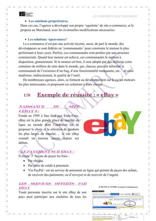 LE COMMERCE ELECTRONIQUE
20
 Les solutions propriétaires.
Dans ces cas, l’agence a développé son propre ‘squelette’ de site e-commerce, et le
propose au Marchand, avec les éventuelles modifications nécessaires.
 Les solutions ‘open-source’
Le e-commerce n’est pas une activité récente, aussi, de part le monde, des
développeurs se sont fédérés en ‘communautés’ pour construire le moteur le plus
performant à leurs yeux. Parfois, ces communautés sont portées par une structure
commerciale. Quand leur moteur est achevé, ces communautés le mettent à
disposition, gratuitement. Si le moteur est bon, il sera adopté par des milliers, voire
centaines de milliers de sites dans le monde, qui, chacun, peuvent informer la
communauté de l’existence d’un bug, d’une fonctionnalité manquante, etc… et ainsi
améliorer, indirectement, la qualité de l’outil.
De nombreuses agences, alors, se forment au développement sur le ou les moteurs
les plus intéressants, et proposent ces solutions à leurs clients.
13) Exemple de réussite : « eBay »
Naissance du site
« eBay » :
Fondé en 1995 à San José aux Etats-Unis,
eBay est la plus grande place de marché en
ligne au monde dont l’ambition est de
proposer le choix et la sélection de produits
les plus larges du marché. , le site eBay
connaît un énorme succès depuis ses
débuts.
Le payement sur eBay :
Il existe 3 façons de payer les frais :
 Par chèque.
 Par carte de crédit à paiement.
 Via PayPal : est un service de paiement en ligne qui permet de payer des achats,
de recevoir des paiements, ou d’envoyer et de recevoir de l’argent.
Les services offerts par
eBay
Toute personne inscrite sur le site eBay de son
pays peut participer aux enchères de tous les
 
