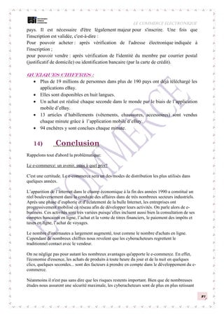 LE COMMERCE ELECTRONIQUE
21
pays. Il est nécessaire d'être légalement majeur pour s'inscrire. Une fois que
l'inscription est validée, c'est-à-dire :
Pour pouvoir acheter : après vérification de l'adresse électronique indiquée à
l'inscription ;
pour pouvoir vendre : après vérification de l'identité du membre par courrier postal
(justificatif de domicile) ou identification bancaire (par la carte de crédit).
Quelques chiffres :
 Plus de 19 millions de personnes dans plus de 190 pays ont déjà téléchargé les
applications eBay.
 Elles sont disponibles en huit langues.
 Un achat est réalisé chaque seconde dans le monde par le biais de l’application
mobile d’eBay.
 13 articles d’habillements (vêtements, chaussures, accessoires) sont vendus
chaque minute grâce à l’application mobile d’eBay.
 94 enchères y sont conclues chaque minute.
14) Conclusion
Rappelons tout d'abord la problématique:
Le e-commerce: un avenir, mais à quel prix?
C'est une certitude. Le e-commerce sera un des modes de distribution les plus utilisés dans
quelques années.
L’apparition de l’Internet dans le champ économique à la fin des années 1990 a constitué un
réel bouleversement dans la conduite des affaires dans de très nombreux secteurs industriels.
Après une phase d’euphorie et d’éclatement de la bulle Internet, les entreprises ont
progressivement mobilisé ce réseau afin de développer leurs activités. On parle alors de e-
business. Ces activités sont très variées puisqu’elles incluent aussi bien la consultation de ses
comptes bancaires en ligne, l’achat et la vente de titres financiers, le paiement des impôts et
taxes en ligne, l’achat de voyages.
Le nombre d'internautes a largement augmenté, tout comme le nombre d'achats en ligne.
Cependant de nombreux chiffres nous revelent que les cyberacheteurs regrettent le
traditionnel contact avec le vendeur.
On ne néglige pas pour autant les nombreux avantages qu'apporte le e-commerce. En effet,
l'économie d'essence, les achats de produits à toute heure du jour et de la nuit en quelques
clics, quelques secondes... sont des facteurs à prendre en compte dans le développement du e-
commerce.
Néanmoins il n'est pas sans dire que les risques restents important. Bien que de nombreuses
études nous assurent une sécurité maximale, les cyberacheteurs sont de plus en plus retissant
 