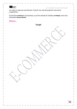 LE COMMERCE ELECTRONIQUE
22
aux achats en ligne par carte bancaire. Trop de vols, trop d'escroqueries sont encore
comptabilisés.
En bref, le e-commerce est prometteur, avec bien entendu de multiples avantages, mais aussi
d'abondants inconvénients.
Référence :
Google
 