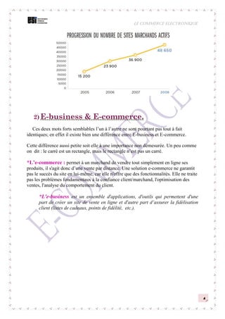 LE COMMERCE ELECTRONIQUE
4
2) E-business & E-commerce.
Ces deux mots forts semblables l’un à l’autre ne sont pourtant pas tout à fait
identiques; en effet il existe bien une différence entre E-business et E-commerce.
Cette différence aussi petite soit elle à une importance non démesurée. Un peu comme
on dit : le carré est un rectangle, mais le rectangle n’est pas un carré.
*L’e-commerce : permet à un marchand de vendre tout simplement en ligne ses
produits, il s'agit donc d’une vente par distance. Une solution e-commerce ne garantit
pas le succès du site en lui-même, car elle n'offre que des fonctionnalités. Elle ne traite
pas les problèmes fondamentaux à la confiance client/marchand, l'optimisation des
ventes, l'analyse du comportement du client.
*L'e-business est un ensemble d'applications, d'outils qui permettent d'une
part de créer un site de vente en ligne et d'autre part d’assurer la fidélisation
client (listes de cadeaux, points de fidélité, etc.).
 