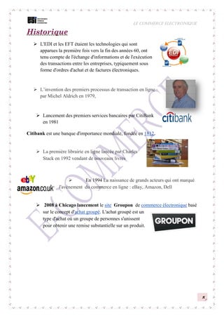 LE COMMERCE ELECTRONIQUE
5
Historique
 L'EDI et les EFT étaient les technologies qui sont
apparues la première fois vers la fin des années 60, ont
tenu compte de l'échange d'informations et de l'exécution
des transactions entre les entreprises, typiquement sous
forme d'ordres d'achat et de factures électroniques.
 L’invention des premiers processus de transaction en ligne
par Michel Aldrich en 1979,
 Lancement des premiers services bancaires par CitiBank
en 1981
Citibank est une banque d'importance mondiale, fondée en 1812.
 La première librairie en ligne lancée par Charles
Stack en 1992 vendant de nouveaux livres
 En 1994 La naissance de grands acteurs qui ont marqué
l'avènement du commerce en ligne : eBay, Amazon, Dell
 2008 à Chicago lancement le site Groupon de commerce électronique basé
sur le concept d'achat groupé. L'achat groupé est un
type d'achat où un groupe de personnes s'unissent
pour obtenir une remise substantielle sur un produit.
 