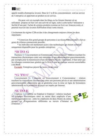 LE COMMERCE ELECTRONIQUE
8
appelé modèle d'entreprise inversé. Dans le C to B les consommateurs sont au service
de l’entreprise en apportant un produit ou un service.
On peut voir cet exemple dans les blogs ou les forums Internet où un
utilisateur propose un lien vers une activité en ligne, suite à cette tache l’utilisateur a
facilité d’une part l'achat de certains produits (comme un livre sur Amazon.com), et
pourrait recevoir des revenus d'affiliation d'une vente réussie.
L'avènement du régime C2B est due à des changements majeurs citions les deux
importants:
* Connexion d'un grand groupe de personnes à un réseau bidirectionnel a fait ce
genre de relation commerciale possible.
* les individus ont maintenant accès à des technologies qui étaient autrefois
uniquement disponible pour les grandes entreprises.
*B to G
Business to Gouvernement ou Commerçant à Gouvernement : relation touchant les
transactions électroniques entre une entreprise et une administration gouvernementale,
par exemple pour la transmission d'une déclaration fiscale. Cependant, il faut noter que
les échanges commerciaux générés par le B to G sont en pratique souvent assimilables
à du BtoB.
Exemple: Entreprises payent les taxes via des sites.
*G to C
Gouvernement to Consumer ou Gouvernement à Consommateur : relation
touchant les transactions électroniques entre une personne privée et une administration
gouvernementale, phénomène qui se généralise avec la mise en ligne de formulaires
administratifs ou la possibilité de payer ses impôts par Internet.
*E to E
Employe to Employe ou Employé à Employé : relation touchant
les échanges électroniques entre au moins deux employés d’une
même organisation (ex : entre les employées de deux filiales du même
groupe) ou d’organisations différentes au travers d’Intranet ou
d’Internet.
 