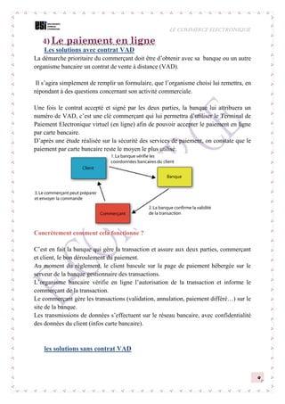 LE COMMERCE ELECTRONIQUE
9
4) Le paiement en ligne
Les solutions avec contrat VAD
La démarche prioritaire du commerçant doit être d’obtenir avec sa banque ou un autre
organisme bancaire un contrat de vente à distance (VAD).
Il s’agira simplement de remplir un formulaire, que l’organisme choisi lui remettra, en
répondant à des questions concernant son activité commerciale.
Une fois le contrat accepté et signé par les deux parties, la banque lui attribuera un
numéro de VAD, c’est une clé commerçant qui lui permettra d’utiliser le Terminal de
Paiement Electronique virtuel (en ligne) afin de pouvoir accepter le paiement en ligne
par carte bancaire.
D’après une étude réalisée sur la sécurité des services de paiement, on constate que le
paiement par carte bancaire reste le moyen le plus utilisé.
Concrètement comment cela fonctionne ?
C’est en fait la banque qui gère la transaction et assure aux deux parties, commerçant
et client, le bon déroulement du paiement.
Au moment du règlement, le client bascule sur la page de paiement hébergée sur le
serveur de la banque gestionnaire des transactions.
L’organisme bancaire vérifie en ligne l’autorisation de la transaction et informe le
commerçant de la transaction.
Le commerçant gère les transactions (validation, annulation, paiement différé…) sur le
site de la banque.
Les transmissions de données s’effectuent sur le réseau bancaire, avec confidentialité
des données du client (infos carte bancaire).
les solutions sans contrat VAD
 