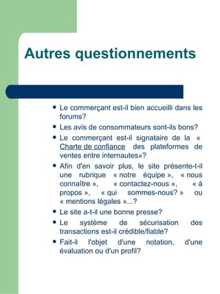 Autres questionnements


      Le commerçant est-il bien accueilli dans les
       forums?
      Les avis de consommateurs sont-ils bons?
      Le commerçant est-il signataire de la  « 
       Charte de confiance  des plateformes de
       ventes entre internautes»?
      Afin d'en savoir plus, le site présente-t-il
       une rubrique « notre équipe », « nous
       connaître »,       « contactez-nous »,   « à
       propos », « qui sommes-nous? » ou
       « mentions légales »...?
      Le site a-t-il une bonne presse?
      Le     système       de    sécurisation des
       transactions est-il crédible/fiable?
      Fait-il l'objet d'une notation, d'une
       évaluation ou d'un profil?
 