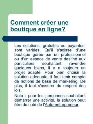 Comment créer une
boutique en ligne?

 Les solutions, gratuites ou payantes,
 sont variées. Qu'il s'agisse d'une
 boutique gérée par un professionnel
 ou d'un espace de vente destiné aux
 particuliers     souhaitant    revendre
 quelques biens, il y a toujours un
 projet adapté. Pour bien choisir la
 solution adéquate, il faut tenir compte
 de notions de base de marketing. De
 plus, il faut s'assurer du respect des
 lois.
 Nota : pour les personnes souhaitant
 démarrer une activité, la solution peut
 être du coté de l'Auto-entrepreneur.
 