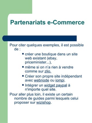 Partenariats e-Commerce


Pour citer quelques exemples, il est possible
  de :
         créer une boutique dans un site
          web existant (ebay,
          priceminister...),
         même si on n’a rien à vendre
          comme sur zlio.
         Créer son propre site indépendant
          avec webnode ou iompi.
         Intégrer un widget paypal à
          n'importe quel site.
Pour aller plus loin, il existe un certain
  nombre de guides parmi lesquels celui
  proposer sur wizishop.
 