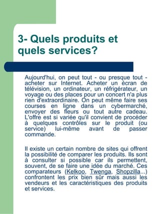 3- Quels produits et
quels services?

 Aujourd'hui, on peut tout - ou presque tout -
 acheter sur Internet. Acheter un écran de
 télévision, un ordinateur, un réfrigérateur, un
 voyage ou des places pour un concert n'a plus
 rien d'extraordinaire. On peut même faire ses
 courses en ligne dans un cybermarché,
 envoyer des fleurs ou tout autre cadeau.
 L'offre est si variée qu'il convient de procéder
 à quelques contrôles sur le produit (ou
 service)     lui-même      avant    de    passer
 commande.

 Il existe un certain nombre de sites qui offrent
 la possibilité de comparer les produits. Ils sont
 à consulter si possible car ils permettent,
 souvent, de se faire une idée du marché. Ces
 comparateurs (Kelkoo, Twenga, Shopzilla...)
 confrontent les prix bien sûr mais aussi les
 vendeurs et les caractéristiques des produits
 et services.
 