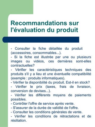 Recommandations sur
l'évaluation du produit

- Consulter la fiche détaillée du produit
(accessoires, consommables...).
- Si la fiche est illustrée par une ou plusieurs
images ou vidéos, ces dernières sont-elles
contractuelles?
- Vérifier les caractéristiques techniques des
produits s'il y a lieu et une éventuelle compatibilité
(exemple : produits informatiques).
- Vérifier la disponibilité du produit. Est-il en stock?
- Vérifier le prix (taxes, frais de livraison,
conversion de devises...).
- Vérifier les différents moyens de paiements
possibles.
- Contrôler l'offre de service après vente.
- S'assurer de la durée de validité de l'offre.
- Consulter les conditions générales de vente.
- Vérifier les conditions de rétractations et de
résiliation.
 