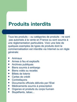Produits interdits

Tous les produits – ou catégories de produits - ne sont
 pas autorisés à la vente en France ou sont soumis à
une réglementation particulière. Voici une liste de
quelques exemples de types de produits dont la
commercialisation est interdite via Internet ou en règle
générale:

   Animaux
   Armes à feu et explosifs
   Archives publiques
   Biens soumis à embargo
   Biens volés ou recelés
   Billets de loterie
   Cartes de crédit
   Contrefaçons
   Documents officiels délivrés par l'Etat
   Médicaments soumis à prescription
   Organes et produits du corps humain
   Stupéfiants, tabac...
 