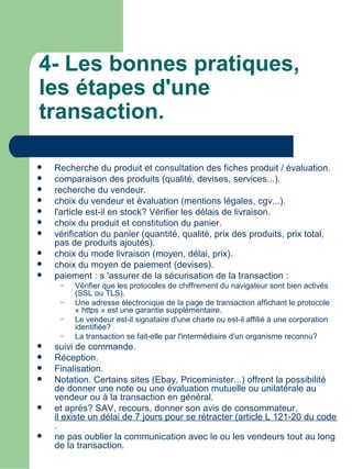 4- Les bonnes pratiques,
les étapes d'une
transaction.

   Recherche du produit et consultation des fiches produit / évaluation.
   comparaison des produits (qualité, devises, services...).
   recherche du vendeur.
   choix du vendeur et évaluation (mentions légales, cgv...).
   l'article est-il en stock? Vérifier les délais de livraison.
   choix du produit et constitution du panier.
   vérification du panier (quantité, qualité, prix des produits, prix total,
    pas de produits ajoutés).
   choix du mode livraison (moyen, délai, prix).
   choix du moyen de paiement (devises).
   paiement : s 'assurer de la sécurisation de la transaction :
     –   Vérifier que les protocoles de chiffrement du navigateur sont bien activés
         (SSL ou TLS).
     –   Une adresse électronique de la page de transaction affichant le protocole
         « https » est une garantie supplémentaire.
     –   Le vendeur est-il signataire d'une charte ou est-il affilié à une corporation
         identifiée?
     –   La transaction se fait-elle par l'intermédiaire d'un organisme reconnu?
   suivi de commande.
   Réception.
   Finalisation.
   Notation. Certains sites (Ebay, Priceminister...) offrent la possibilité
    de donner une note ou une évaluation mutuelle ou unilatérale au
    vendeur ou à la transaction en général.
   et après? SAV, recours, donner son avis de consommateur,
    il existe un délai de 7 jours pour se rétracter (article L 121-20 du code de l
    .
   ne pas oublier la communication avec le ou les vendeurs tout au long
    de la transaction.
 