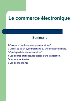 Le commerce électronique


                          Sommaire

1-Qu'est-ce que le commerce électronique?
2-Qu'est-ce qu'un cybermarchand ou une boutique en ligne?
3-Quels produits et quels services?
4-Les bonnes pratiques, les étapes d'une transaction.
5-Les erreurs à éviter.
6-Les bonne affaires
 