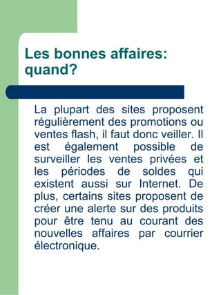 Les bonnes affaires:
quand?

 La plupart des sites proposent
 régulièrement des promotions ou
 ventes flash, il faut donc veiller. Il
 est également possible de
 surveiller les ventes privées et
 les périodes de soldes qui
 existent aussi sur Internet. De
 plus, certains sites proposent de
 créer une alerte sur des produits
 pour être tenu au courant des
 nouvelles affaires par courrier
 électronique.
 