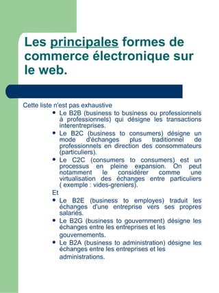 Les principales formes de
commerce électronique sur
le web.

Cette liste n'est pas exhaustive
            Le B2B (business to business ou professionnels
              à professionnels) qui désigne les transactions
              interentreprises.
            Le B2C (business to consumers) désigne un
              mode       d'échanges   plus    traditionnel  de
              professionnels en direction des consommateurs
              (particuliers).
            Le C2C (consumers to consumers) est un
              processus en pleine expansion. On peut
              notamment       le   considérer    comme     une
              virtualisation des échanges entre particuliers
              ( exemple : vides-greniers).
           Et
            Le B2E (business to employes) traduit les
              échanges d'une entreprise vers ses propres
              salariés.
            Le B2G (business to gouvernment) désigne les
              échanges entre les entreprises et les
              gouvernements.
            Le B2A (business to administration) désigne les
              échanges entre les entreprises et les
              administrations.
 