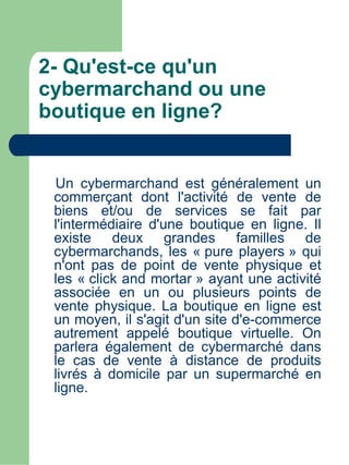 2- Qu'est-ce qu'un
cybermarchand ou une
boutique en ligne?


 Un cybermarchand est généralement un
 commerçant dont l'activité de vente de
 biens et/ou de services se fait par
 l'intermédiaire d'une boutique en ligne. Il
 existe deux grandes familles de
 cybermarchands, les « pure players » qui
 n'ont pas de point de vente physique et
 les « click and mortar » ayant une activité
 associée en un ou plusieurs points de
 vente physique. La boutique en ligne est
 un moyen, il s'agit d'un site d'e-commerce
 autrement appelé boutique virtuelle. On
 parlera également de cybermarché dans
 le cas de vente à distance de produits
 livrés à domicile par un supermarché en
 ligne.
 