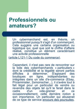 Professionnels ou
amateurs?

   Un cybermarchand est, en théorie, un
   professionnel puisqu'il s'agit d'un commerçant.
   Cela suggère une certaine organisation ou
   logistique qui, quel que soit le chiffre d'affaire
   réalisé, constitue un élément caractérisant
   une activité professionnelle
(article L121-1 Du code du commerce).

   Cependant, il n'est pas rare de rencontrer sur
   la toile des cybermarchands « particuliers »
   dont la crédibilité et la légalité seront parfois
   difficiles à déterminer. S'agissant des
   boutiques en ligne, indépendantes ou
   intégrées dans un site d'e-commerce (Ebay,
   Priceminister, 2xmoinscher...), il s'avère tout à
   fait légal pour un particulier de vendre ou
   revendre des objets tel qu'il le ferait dans le
   cadre      d'un      vide-grenier      et     ce
   occasionnellement, cette dernière notion a
   son importance. Un particulier qui abuserait
   de ce type de service encours des poursuites.
 