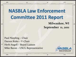NASBLA Law Enforcement Committee 2011 Report Milwaukee, WI September  11, 2011 Paul Niepling – Chair Darren Rider – V-Chair Herb Angell – Board Liaison Mike Baron – USCG Representative 
