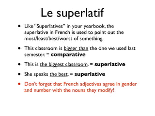 Le superlatif
•   Like “Superlatives” in your yearbook, the
    superlative in French is used to point out the
    most/least/best/worst of something.

•   This classroom is bigger than the one we used last
    semester. = comparative

•   This is the biggest classroom. = superlative

•   She speaks the best. = superlative

•   Don’t forget that French adjectives agree in gender
    and number with the nouns they modify!
 