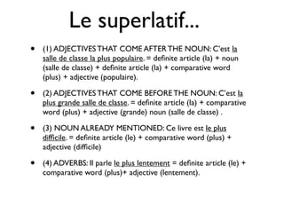 Le superlatif...
•   (1) ADJECTIVES THAT COME AFTER THE NOUN: C’est la
    salle de classe la plus populaire. = deﬁnite article (la) + noun
    (salle de classe) + deﬁnite article (la) + comparative word
    (plus) + adjective (populaire).

•   (2) ADJECTIVES THAT COME BEFORE THE NOUN: C’est la
    plus grande salle de classe. = deﬁnite article (la) + comparative
    word (plus) + adjective (grande) noun (salle de classe) .

•   (3) NOUN ALREADY MENTIONED: Ce livre est le plus
    difﬁcile. = deﬁnite article (le) + comparative word (plus) +
    adjective (difﬁcile)

•   (4) ADVERBS: Il parle le plus lentement = deﬁnite article (le) +
    comparative word (plus)+ adjective (lentement).
 