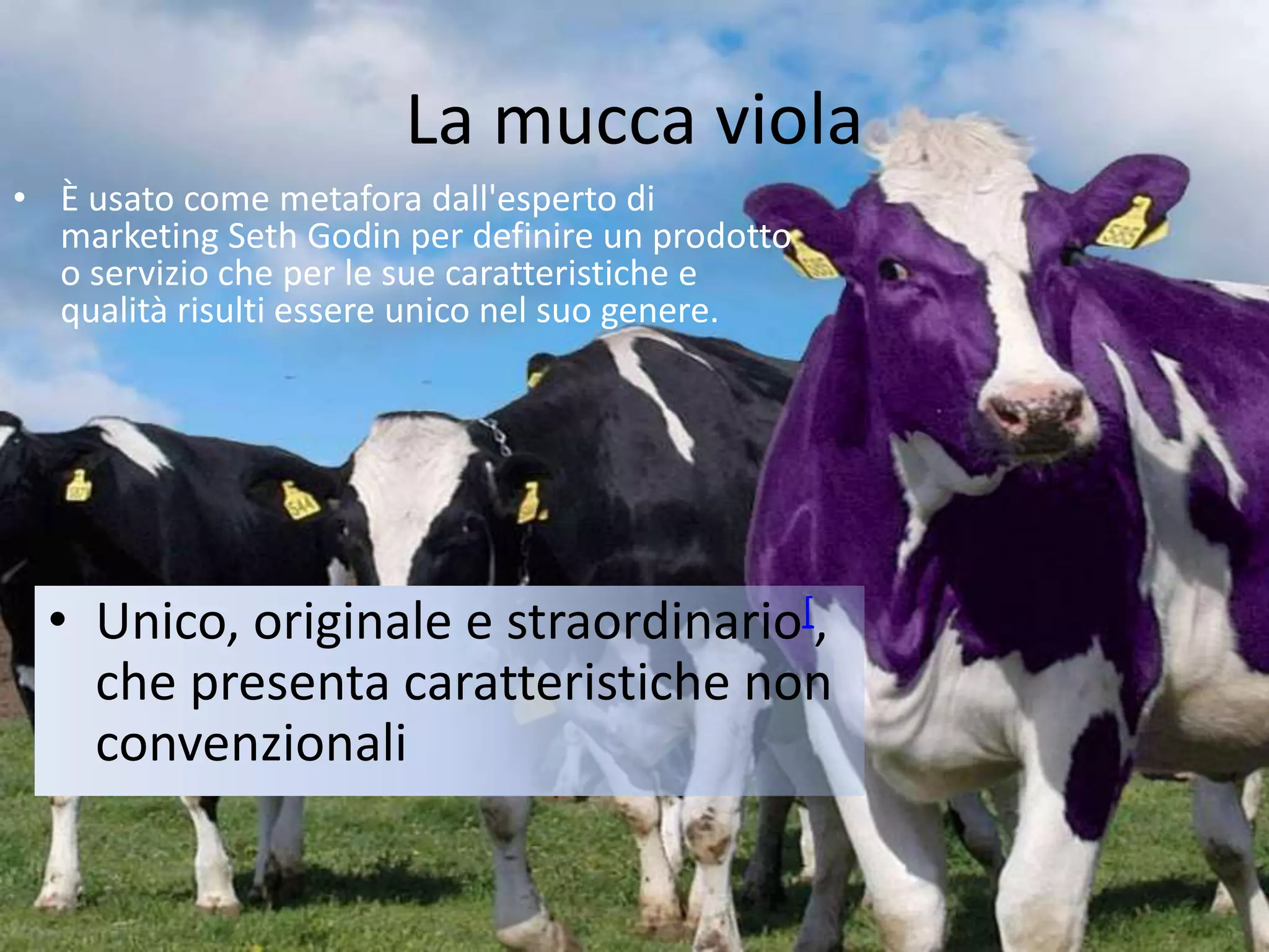 La mucca viola
• È usato come metafora dall'esperto di
marketing Seth Godin per definire un prodotto
o servizio che per le sue caratteristiche e
qualità risulti essere unico nel suo genere.
• Unico, originale e straordinario[,
che presenta caratteristiche non
convenzionali
 