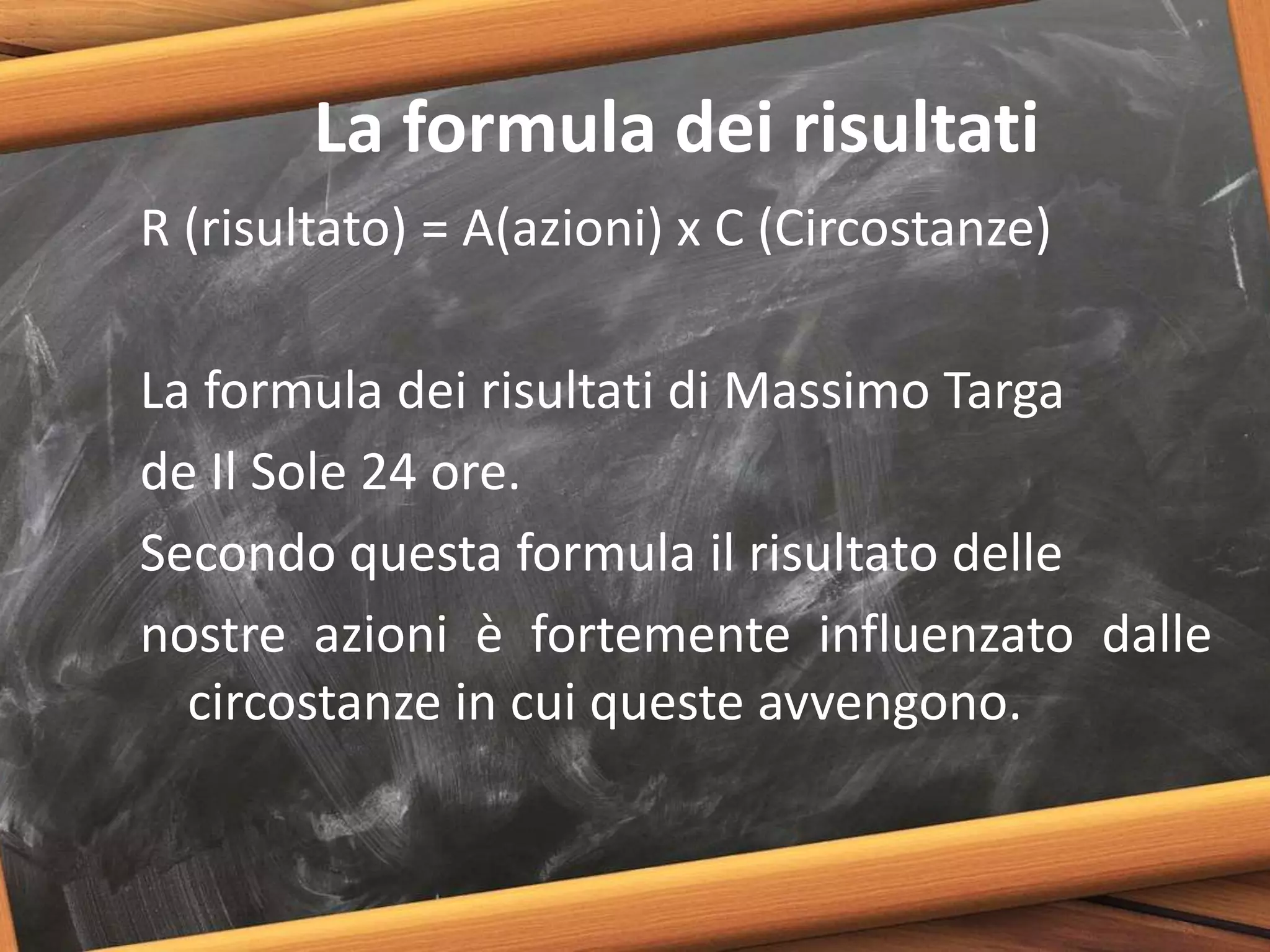 La formula dei risultati
R (risultato) = A(azioni) x C (Circostanze)
La formula dei risultati di Massimo Targa
de Il Sole 24 ore.
Secondo questa formula il risultato delle
nostre azioni è fortemente influenzato dalle
circostanze in cui queste avvengono.
 
