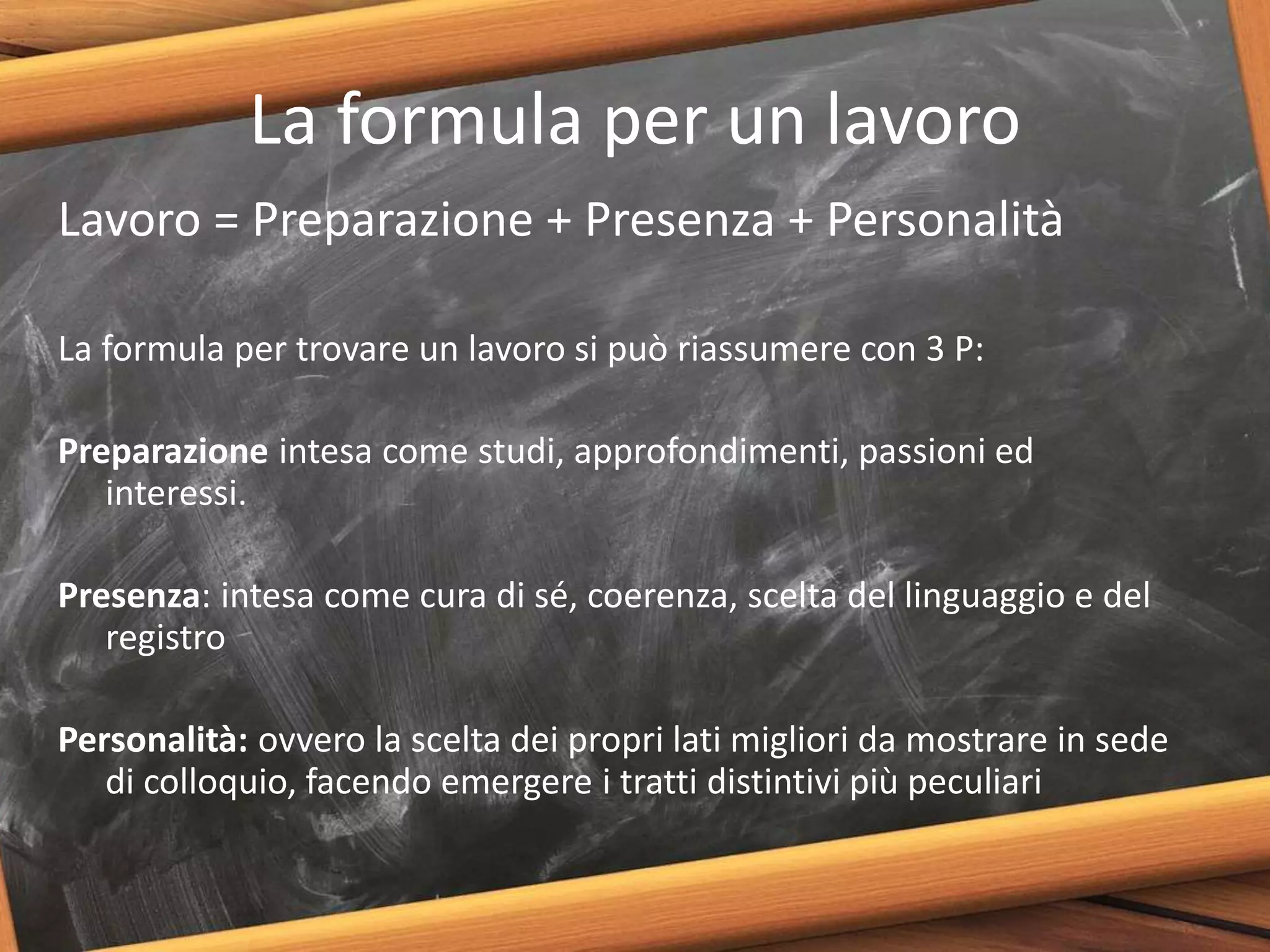 La formula per un lavoro
Lavoro = Preparazione + Presenza + Personalità
La formula per trovare un lavoro si può riassumere con 3 P:
Preparazione intesa come studi, approfondimenti, passioni ed
interessi.
Presenza: intesa come cura di sé, coerenza, scelta del linguaggio e del
registro
Personalità: ovvero la scelta dei propri lati migliori da mostrare in sede
di colloquio, facendo emergere i tratti distintivi più peculiari
 