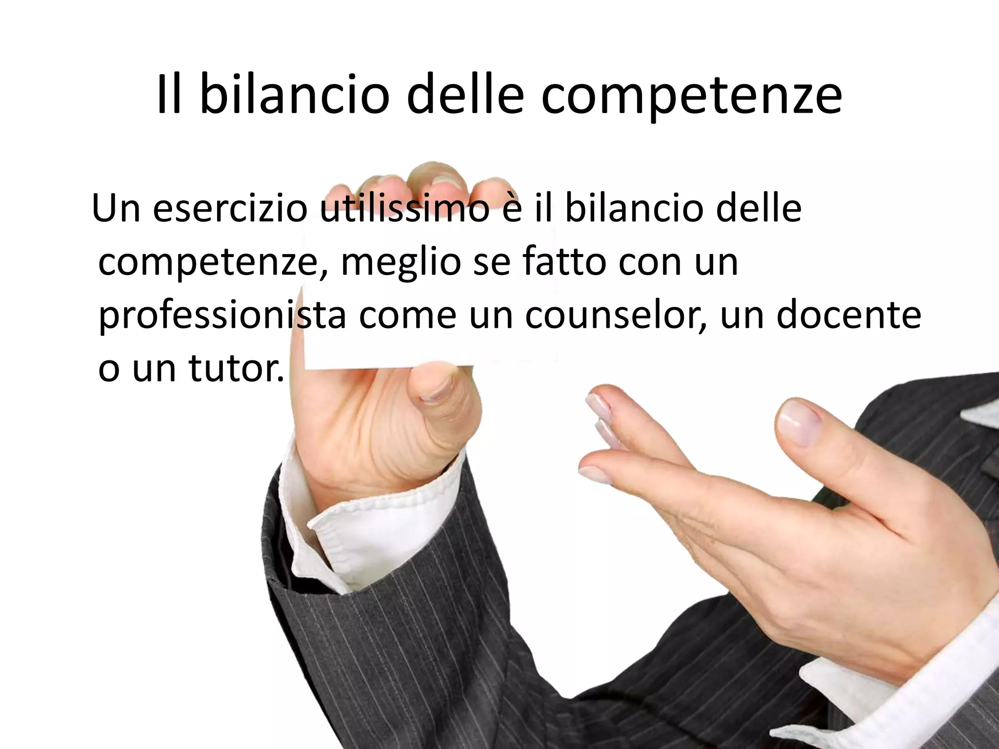 Il bilancio delle competenze
Un esercizio utilissimo è il bilancio delle
competenze, meglio se fatto con un
professionista come un counselor, un docente
o un tutor.
 