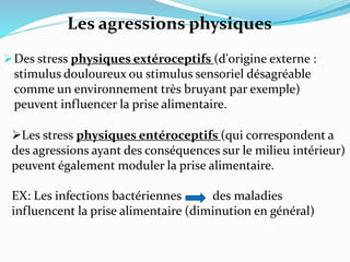 Des stress physiques extéroceptifs (d'origine externe :
stimulus douloureux ou stimulus sensoriel désagréable
comme un environnement très bruyant par exemple)
peuvent influencer la prise alimentaire.
Les stress physiques entéroceptifs (qui correspondent a
des agressions ayant des conséquences sur le milieu intérieur)
peuvent également moduler la prise alimentaire.
EX: Les infections bactériennes des maladies
influencent la prise alimentaire (diminution en général)
Les agressions physiques
 