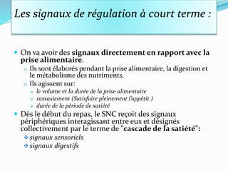 Les signaux de régulation à court terme :
 On va avoir des signaux directement en rapport avec la
prise alimentaire.
o Ils sont élaborés pendant la prise alimentaire, la digestion et
le métabolisme des nutriments.
o Ils agissent sur:
 le volume et la durée de la prise alimentaire
 rassasiement (Satisfaire pleinement l’appétit )
 durée de la période de satiété
 Dès le début du repas, le SNC reçoit des signaux
périphériques interagissant entre eux et désignés
collectivement par le terme de "cascade de la satiété":
signaux sensoriels
signaux digestifs
 