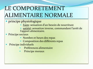 LE COMPORETEMENT
ALIMENTAIRE NORMALE
 principe physiologique
 Faim: sensation d’un besoin de nourriture
 satiété: sensation inverse, commandant l’arrêt de
l’apport alimentaire.
 Principe sociaux
 Nombre et heurs des repas
 Composition des différents repas
 Principe individuels
 Préférences alimentaire
 Principe moraux
 