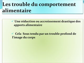 Les trouble du comportement
alimentaire
 Une réduction ou accroissement drastique des
apports alimentaire
 Cela Sous tendu par un trouble profond de
l’image du corps
 