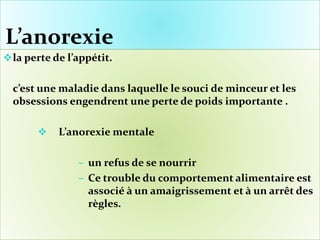 L’anorexie
la perte de l’appétit.
c’est une maladie dans laquelle le souci de minceur et les
obsessions engendrent une perte de poids importante .
 L’anorexie mentale
‒ un refus de se nourrir
‒ Ce trouble du comportement alimentaire est
associé à un amaigrissement et à un arrêt des
règles.
 