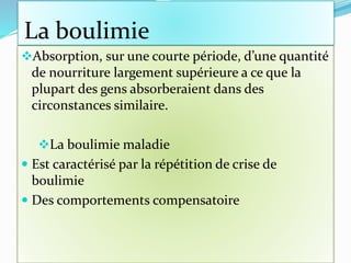La boulimie
Absorption, sur une courte période, d’une quantité
de nourriture largement supérieure a ce que la
plupart des gens absorberaient dans des
circonstances similaire.
La boulimie maladie
 Est caractérisé par la répétition de crise de
boulimie
 Des comportements compensatoire
 