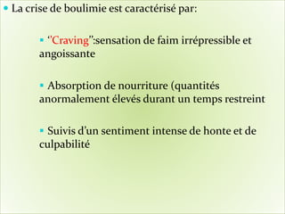  La crise de boulimie est caractérisé par:
 ‘’Craving’’:sensation de faim irrépressible et
angoissante
 Absorption de nourriture (quantités
anormalement élevés durant un temps restreint
 Suivis d’un sentiment intense de honte et de
culpabilité
 